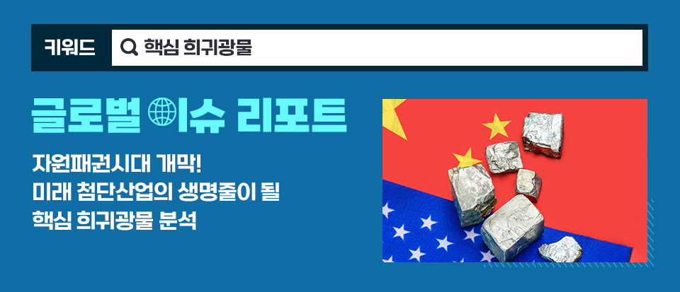 키워드-핵심 희귀광물, 제목 글로벌 이슈 리포트 : 자원패권시대 개막! 미래 첨단산업의 생명줄이 될 핵심 희귀광물 분석 