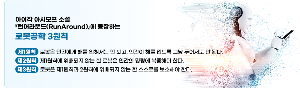 아이작 아시모프 소설 『런어라운드(RunAround)』에 등장하는 로봇공학 3원칙에 대한 설명이다. 제1원칙 로봇은 인간에게 해를 입혀서는 안 되고, 인간이 해를 입도록 그냥 두어서도 안 된다. 제2원칙 제1원칙에 위배되지 않는 한 로봇은 인간의 명령에 복종해야 한다. 제3원칙 로봇은 제1원칙과 2원칙에 위배되지 않는 한 스스로를 보호해야 한다.