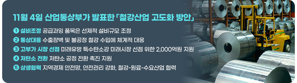 11월 4일 산업통상부가 발표한 「철강산업 고도화 방안」. ①설비조정 공급과잉 품목은 선제적 설비규모 조정 ②통상대응 수출장벽 및 불공정 철강 수입에 체계적 대응 ③고부가 시장 선점 미래유망 특수탄소강 미래시장 선점 위한 2,000억원 지원 ④저탄소 전환 저탄소 공정 전환 촉진 지원 ⑤상생협력 지역경제 안전망, 안전관리 강화, 철강-원료-수요산업 협력