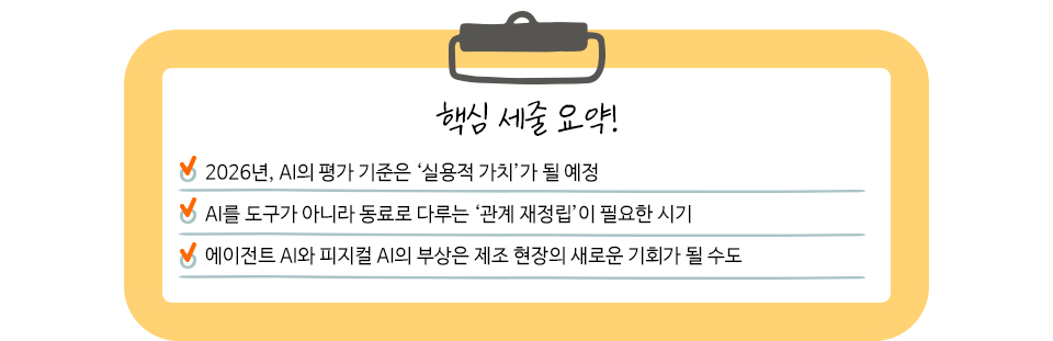 핵심 세줄 요약!  2026년, AI의 평가 기준은 ‘실용적 가치’가 될 예정  AI를 도구가 아니라 동료로 다루는 ‘관계 재정립’이 필요한 시기  에이전트 AI와 피지컬 AI의 부상은 제조 현장의 새로운 기회가 될 수도