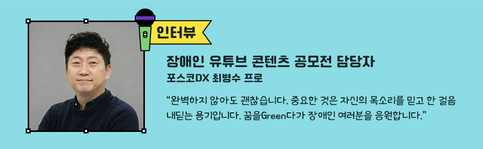 관계자 인터뷰, 왼쪽 포스코DX 최병수 프로 사진 장애인 유튜브 콘텐츠 공모전 담당자 포스코DX 최병수 프로 “완벽하지 않아도 괜찮습니다. 중요한 것은 자신의 목소리를 믿고 한 걸음 내딛는 용기입니다. 꿈을Green다가 장애인 여러분을 응원합니다.”
