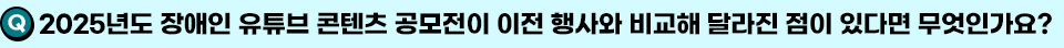 Q. 2025년도 장애인 유튜브 콘텐츠 공모전이 이전 행사와 비교해 달라진 점이 있다면 무엇인가요?