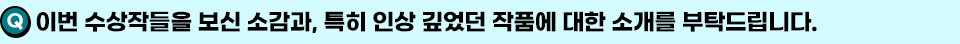 Q. 이번 수상작들을 보신 소감과, 특히 인상 깊었던 작품에 대한 소개를 부탁드립니다.