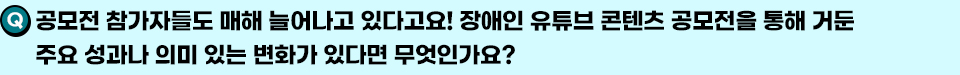 Q. 공모전 참가자들도 매해 늘어나고 있다고요! 장애인 유튜브 콘텐츠 공모전을 통해 거둔 주요 성과나 의미 있는 변화가 있다면 무엇인가요?