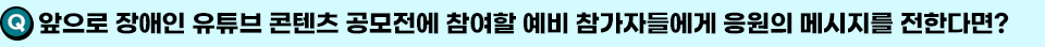 Q. 앞으로 장애인 유튜브 콘텐츠 공모전에 참여할 예비 참가자들에게 응원의 메시지를 전한다면?