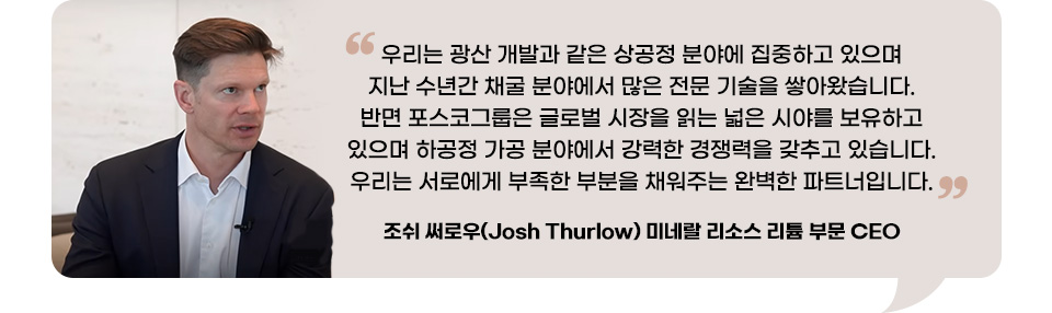조쉬 써로우(Josh Thurlow) 미네랄 리소스 리튬 부문 CEO의 인터뷰. 우리는 광산 개발과 같은 상공정 분야에 집중하고 있으며 지난 수년간 채굴 분야에서 많은 전문 기술을 쌓아왔습니다. 반면 포스코그룹은 글로벌 시장을 읽는 넓은 시야를 보유하고 있으며 하공정 가공 분야에서 강력한 경쟁력을 갖추고 있습니다. 우리는 서로에게 부족한 부분을 채워주는 완벽한 파트너입니다. 