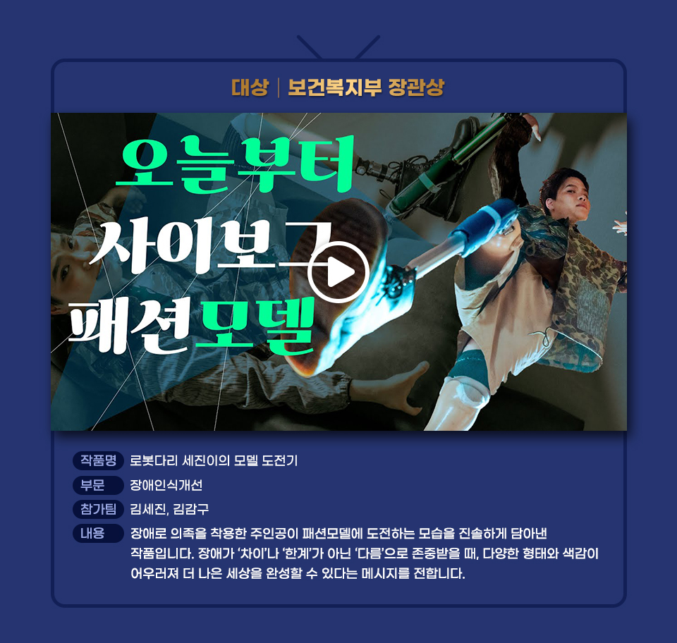 2025 꿈을Green다 장애인 유튜브 콘텐츠 공모전 대상작인 로봇다리 세진이의 모델 도전기 썸네일과 작품 설명. 부문 장애인식개선 참가팀 김세진, 김감구 내용 장애로 의족을 착용한 주인공이 패션모델에 도전하는 모습을 진솔하게 담아낸 작품입니다. 장애가 ‘차이’나 ‘한계’가 아닌 ‘다름’으로 존중받을 때, 다양한 형태와 색감이 어우러져 더 나은 세상을 완성할 수 있다는 메시지를 전합니다. 클릭하면 유튜브로 넘어가 동영상을 볼 수 있음