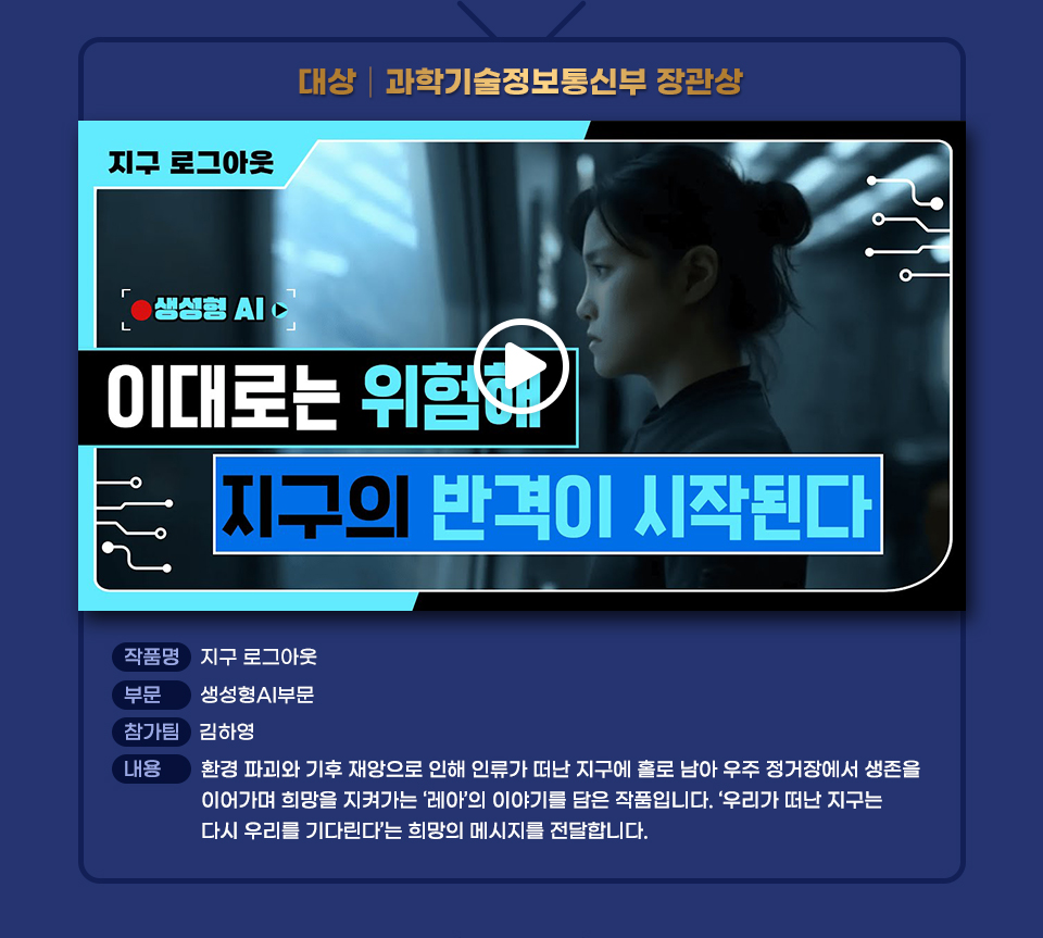 2025 꿈을Green다 장애인 유튜브 콘텐츠 공모전 대상작인 지구 로그아웃 썸네일과 작품 설명. 작품명 지구 로그아웃 부문 생성형AI부문 참가팀 김하영 내용 환경 파괴와 기후 재앙으로 인해 인류가 떠난 지구에 홀로 남아 우주 정거장에서 생존을 이어가며 희망을 지켜가는 ‘레아’의 이야기를 담은 작품입니다. ‘우리가 떠난 지구는 다시 우리를 기다린다’는 희망의 메시지를 전달합니다. 클릭하면 유튜브로 넘어가 동영상을 볼 수 있음