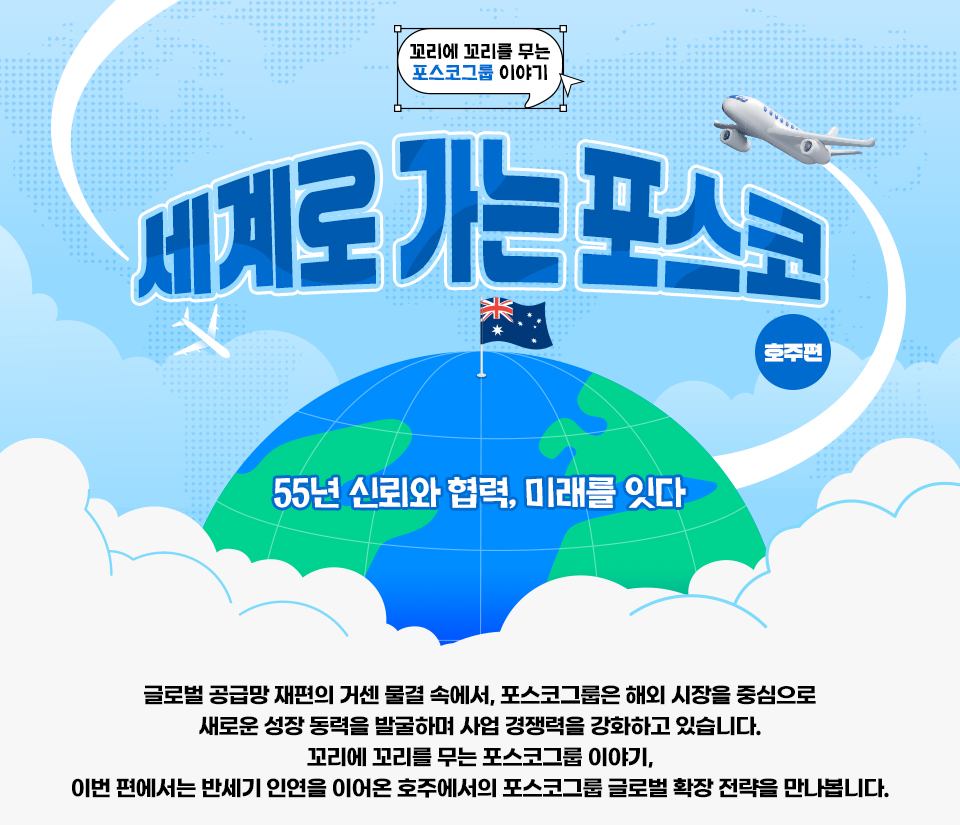 [꼬리에 꼬리를 무는 포스코그룹 이야기] 세계로 가는 포스코 ‘호주’ 편 - 55년 신뢰와 협력, 미래를 잇다 글로벌 공급망 재편의 거센 물결 속에서, 포스코그룹은 해외 시장을 중심으로 새로운 성장 동력을 발굴하며 사업 경쟁력을 강화하고 있습니다. 꼬리에 꼬리를 무는 포스코그룹 이야기, 이번 편에서는 반세기 인연을 이어온 호주에서의 포스코그룹 글로벌 확장 전략을 만나봅니다.