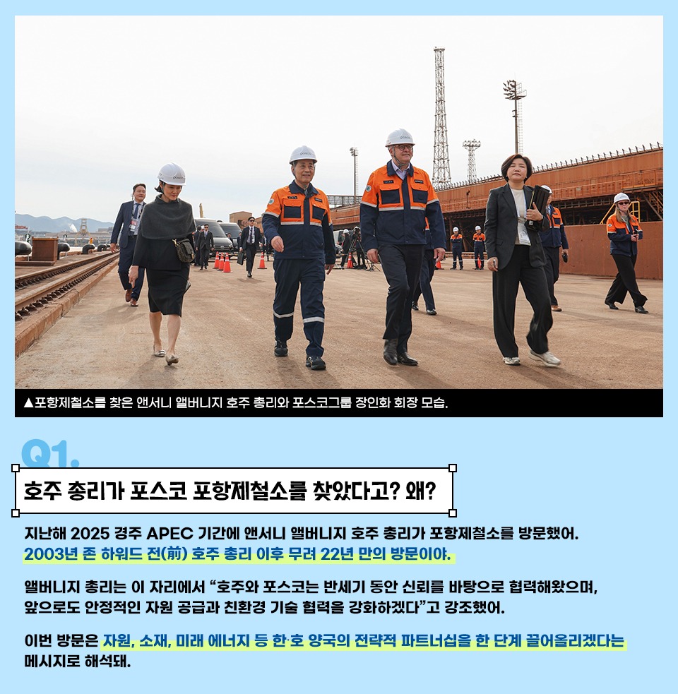 Q1. 호주 총리가 포스코 포항제철소를 찾았다고? 왜? 지난해 2025 경주 APEC 기간에 앤서니 앨버니지 호주 총리가 포항제철소를 방문했어. 2003년 존 하워드 전(前) 호주 총리 이후 무려 22년 만의 방문이야. 앨버니지 총리는 이 자리에서 “호주와 포스코는 반세기 동안 신뢰를 바탕으로 협력해왔으며, 앞으로도 안정적인 자원 공급과 친환경 기술 협력을 강화하겠다”고 강조했어. 이번 방문은 자원, 소재, 미래 에너지 등 한·호 양국의 전략적 파트너십을 한 단계 끌어올리겠다는 메시지로 해석돼.