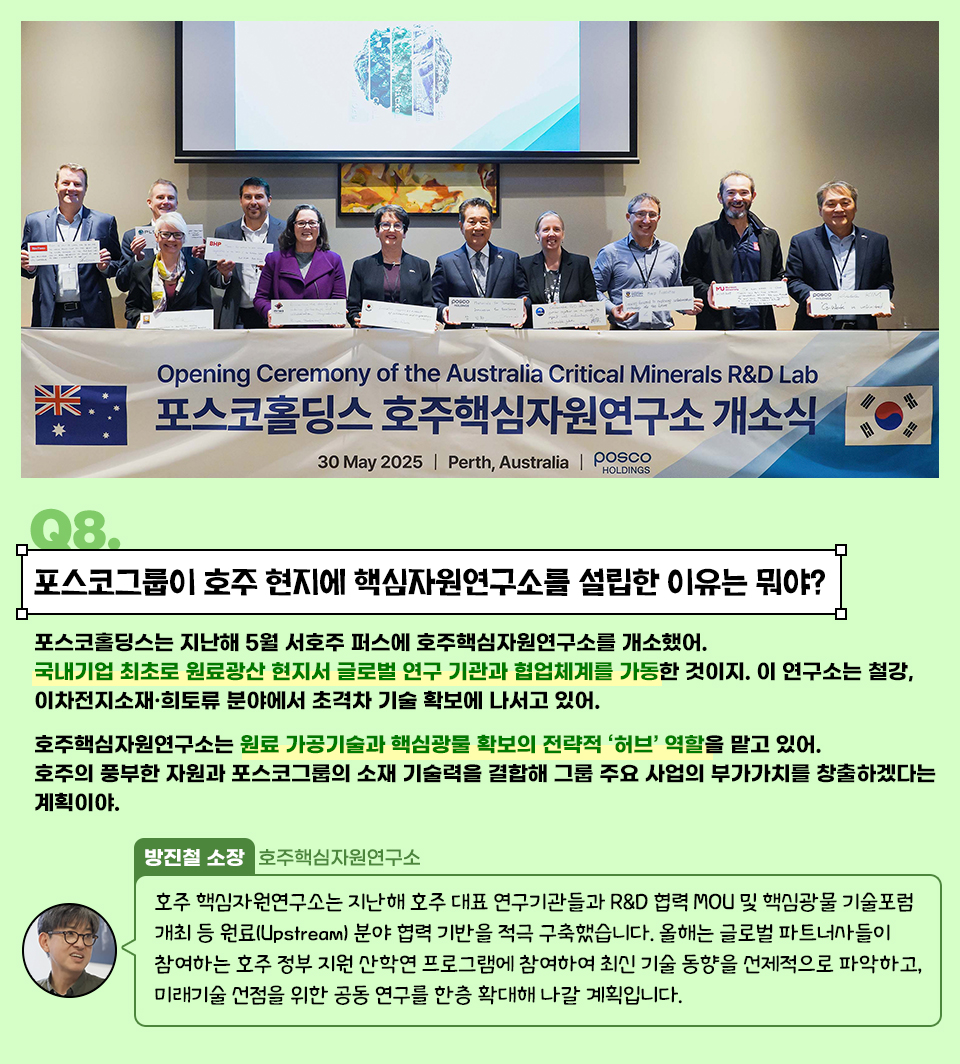 Q8. 포스코그룹이 호주 현지에 핵심자원연구소를 설립한 이유는 뭐야? 포스코홀딩스는 지난해 5월 서호주 퍼스(Perth)에 호주핵심자원연구소를 개소했어. 국내 기업 최초로 원료 광산 현지에서 글로벌 연구 기관과 협업 체계를 가동한 것이지. 이 연구소는 철강, 이차전지소재·희토류 분야에서 초격차 기술 확보에 나서고 있어. 호주핵심자원연구소는 원료 가공기술과 핵심광물 확보의 전략적 ‘허브’ 역할을 맡고 있어. 호주의 풍부한 자원과 포스코그룹의 소재 기술력을 결합해 그룹 주요 사업의 부가가치를 창출하겠다는 계획이야. 방진철 소장 / 호주핵심자원연구소 "호주 핵심자원연구소는 지난해 호주 대표 연구기관들과 R&D 협력 MOU 및 핵심광물 기술포럼 개최 등 원료(Upstream) 분야 협력 기반을 적극 구축했습니다. 올해는 글로벌 파트너사들이 참여하는 호주 정부 지원 산학연 프로그램에 참여하여 최신 기술 동향을 선제적으로 파악하고, 미래기술 선점을 위한 공동 연구를 한층 확대해 나갈 계획입니다."