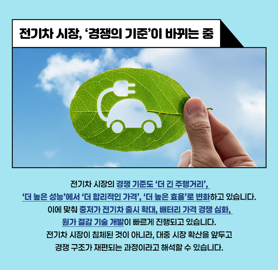 [전기차 시장, ‘경쟁의 기준’이 바뀌는 중’]전기차 시장의 경쟁 기준도 ‘더 긴 주행거리’, ‘더 높은 성능’에서 ‘더 합리적인 가격’, ‘더 높은 효율’로 변화하고 있습니다. 이에 맞춰 중저가 전기차 출시 확대, 배터리 가격 경쟁 심화, 원가 절감 기술 개발이 빠르게 진행되고 있습니다. 전기차 시장이 침체된 것이 아니라, 대중 시장 확산을 앞두고 경쟁 구조가 재편되는 과정이라고 해석할 수 있습니다.