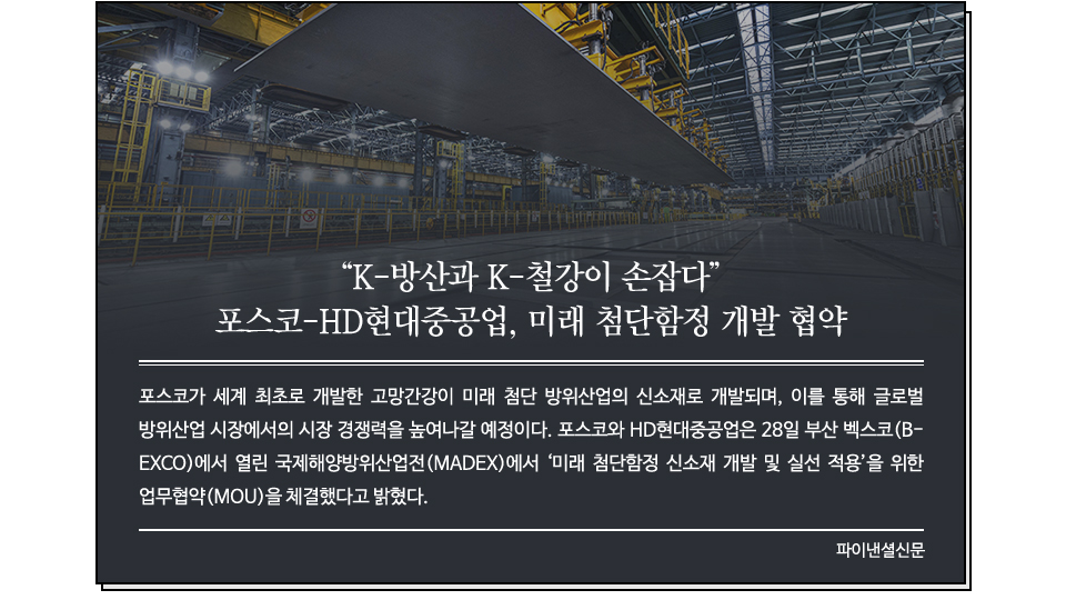 포스코 고망간강 사진 위로 신문기사가 보인다. 제목 : "K-방산과 K-철강이 손잡다" 포스코-HD현대중공업, 미래 첨단함정 개발 협약 /포스코가 세계 최초로 개발한 고망간강이 미래 첨단 방위산업의 신소재로 개발되며, 이를 통해 글로벌 방위산업 시장에서의 시장 경쟁력을 높여나갈 예정이다. 포스코와 HD현대중공업은 28일 부산 벡스코(BEXCO)에서 열린 국제해양방위산업전(MADEX)에서 ‘미래 첨단함정 신소재 개발 및 실선 적용’을 위한 업무협약(MOU)을 체결했다고 밝혔다. 파이낸셜신문