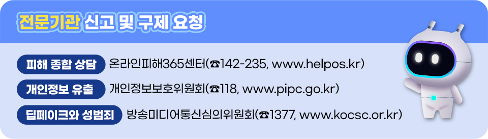 전문기관 신고 및 구제 요청 피해 종합 상담 온라인피해365센터(☎142-235, www.helpos.kr) 개인정보 유출 개인정보보호위원회(☎118, www.pipc.go.kr) 딥페이크와 성범죄 방송미디어통신심의위원회(☎1377, www.kocsc.or.kr)