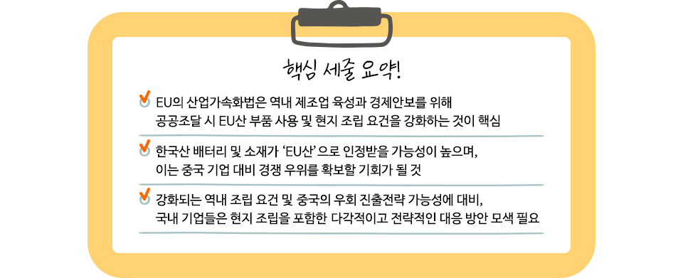 1. √ EU의 산업가속화법은 역내 제조업 육성과 경제안보를 위해 공공조달 시 EU산 부품 사용 및 현지 조립 요건을 강화하는 것이 핵심 2. √ 한국산 배터리 및 소재가 ‘EU산’으로 인정받을 가능성이 높으며, 이는 중국 기업 대비 경쟁 우위를 확보할 기회가 될 것 / 강화되는 역내 조립 요건 및 중국의 우회 진출전략 가능성에 대비,  국내 기업들은 현지 조립을 포함한 다각적이고 전략적인 대응 방안 모색 필요