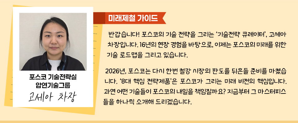 [미래제철가이드] 왼쪽에 포스코기술전략실 압연기술그룹 고세아 차장 사진.반갑습니다! 포스코의 기술 전략을 그리는 ‘기술전략 큐레이터’, 고세아 차장입니다. 16년의 현장 경험을 바탕으로, 이제는 포스코의 미래를 위한 기술 로드맵을 그리고 있습니다. 2026년, 포스코는 다시 한번 철강 시장의 판도를 뒤흔들 준비를 마쳤습니다. ‘8대 핵심 전략제품’은 포스코가 그리는 미래 비전의 핵심입니다. 과연 어떤 기술들이 포스코의 내일을 책임질까요? 지금부터 그 마스터피스들을 하나씩 소개해 드리겠습니다.