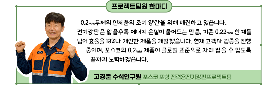 0.2㎜ 두께의 신제품의 조기 양산을 위해 매진하고 있습니다. 전기강판은 얇을수록 에너지 손실이 줄어드는 만큼, 기존 0.23㎜ 한계를 넘어 효율을 13%나 개선한 제품을 개발했습니다. 현재 고객사 검증을 진행 중이며, 포스코의 0.2㎜ 제품이 글로벌 표준으로 자리 잡을 수 있도록 끝까지 노력하겠습니다.