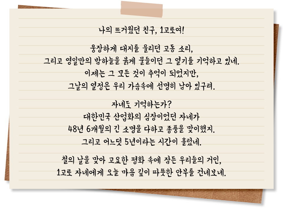 나의 뜨거웠던 친구, 1고로여! 웅장하게 대지를 울리던 고동 소리, 그리고 영일만의 밤하늘을 붉게 물들이던 그 열기를 기억하고 있네. 이제는 그 모든 것이 추억이 되었지만, 그날의 열정은 우리 가슴 속에 선명히 남아 있구려. 자네도 기억하는가? 대한민국 산업화의 심장이었던 자네가 48년 6개월의 긴 소명을 다하고 종풍을 맞이했지. 그리고 어느덧 5년이라는 시간이 흘렀네. 철의 날을 맞아 고요한 평화 속에 잠든 우리들의 거인, 1고로 자네에게 오늘 마음 깊이 따뜻한 안부를 건네보네.