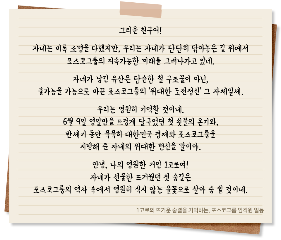 그리운 친구여! 자네는 비록 소명을 다했지만, 우리는 자네가 단단히 닦아놓은 길 위에서 포스코그룹의 지속가능한 미래를 그려나가고 있네. 자네가 남긴 유산은 단순한 철 구조물이 아닌, 불가능을 가능으로 바꾼 포스코그룹의 '위대한 도전정신' 그 자체일세. 우리는 영원히 기억할 것이네. 6월 9일 영일만을 뜨겁게 달구었던 첫 쇳물의 온기와, 반세기 동안 묵묵히 대한민국 경제와 포스코그룹을 지탱해 준 자네의 위대한 헌신을 말이야. 안녕, 나의 영원한 거인 1고로여! 자네가 선물한 뜨거웠던 첫 숨결은 포스코그룹의 역사 속에서 영원히 식지 않는 불꽃으로 살아 숨 쉴 것이네. 1고로의 뜨거운 숨결을 기억하는, 포스코그룹 임직원 일동
