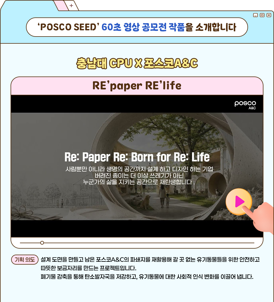 'POSCO SEED' 60초 영상 공모전 작품을 소개합니다. ‘POSCO SEED’ 60초 영상 공모전 작품을 소개하는 카드형 이미지로, 상단에 “충남대 CPU X 포스코A&C”와 작품명 “RE’paper RE’life”가 보인다. 가운데에는 “Be: Paper Be: Born for Re: Life” 문구가 들어간 영상 썸네일이 있고, 재생 버튼 아이콘이 겹쳐져 있으며, 하단에는 기획 의도 설명 문장이 적혀 있다.  '기획 의도 설명 문장' : 설계 도면을 만들고 남은 포스코A&C의 파쇄지를 재활용해 갈 곳 없는 유기동물을 위한 안전하고 따뜻한 보금자리를 만드는 프로젝트입니다. 폐기물 감축을 통해 탄소발자국을 저감하고, 유기동물에 대한 사회적 인식 변화를 이끌어 냅니다.