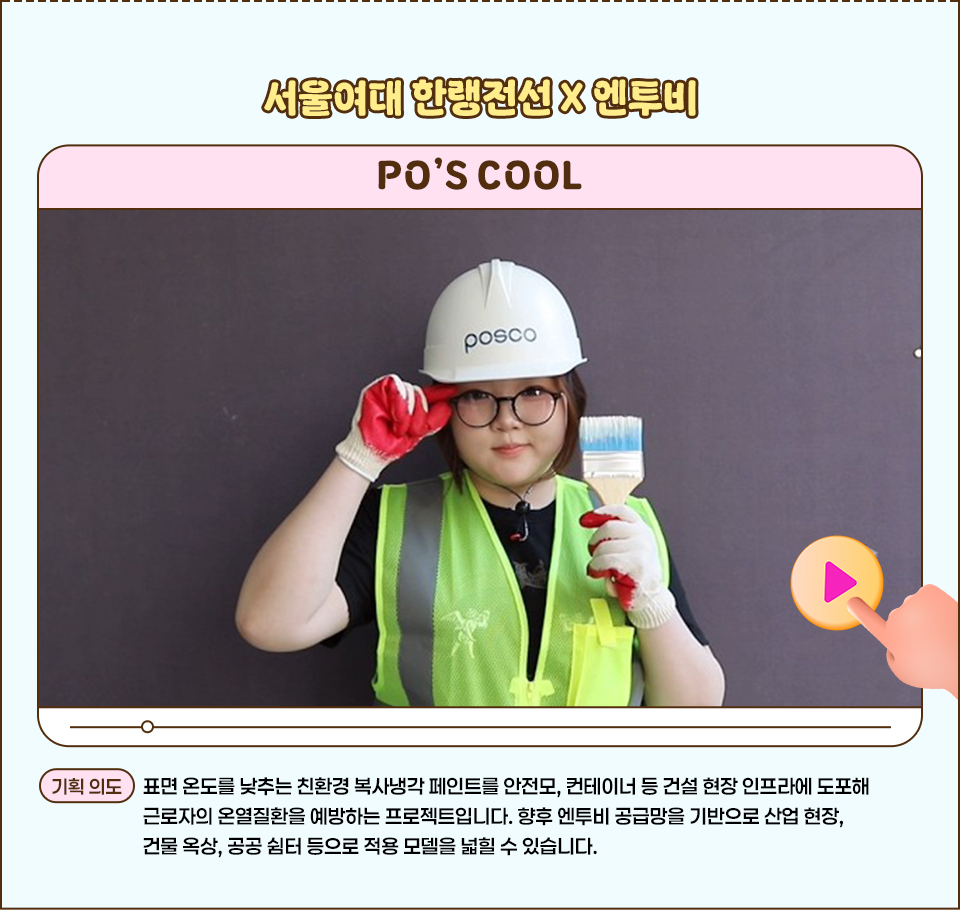 ‘POSCO SEED’ 60초 영상 공모전 작품 소개 이미지로, 상단에 “서울여대 한랭전선 X 엔투비”, 작품명 “PO’S COOL”이 보인다. 가운데에는 POSCO 안전모와 형광 안전조끼를 입은 인물이 붓을 들고 정면을 바라보는 사진이 있으며, 하단에는 친환경 복사냉각 페인트 활용과 기획 의도를 설명하는 문장이 적혀 있다.  '기획 의도 텍스트' : 표면 온도를 낮추는 친환경 복사냉각 페인트를 안전모, 컨테이너 등 건설 현장 인프라에 도포해 근로자의 온열질환을 예방하는 프로젝트입니다. 향후 엔투비 공급망을 기반으로 산업 현장, 건물 옥상, 공공 쉼터 등으로 적용 모델을 넓힐 수 있습니다.