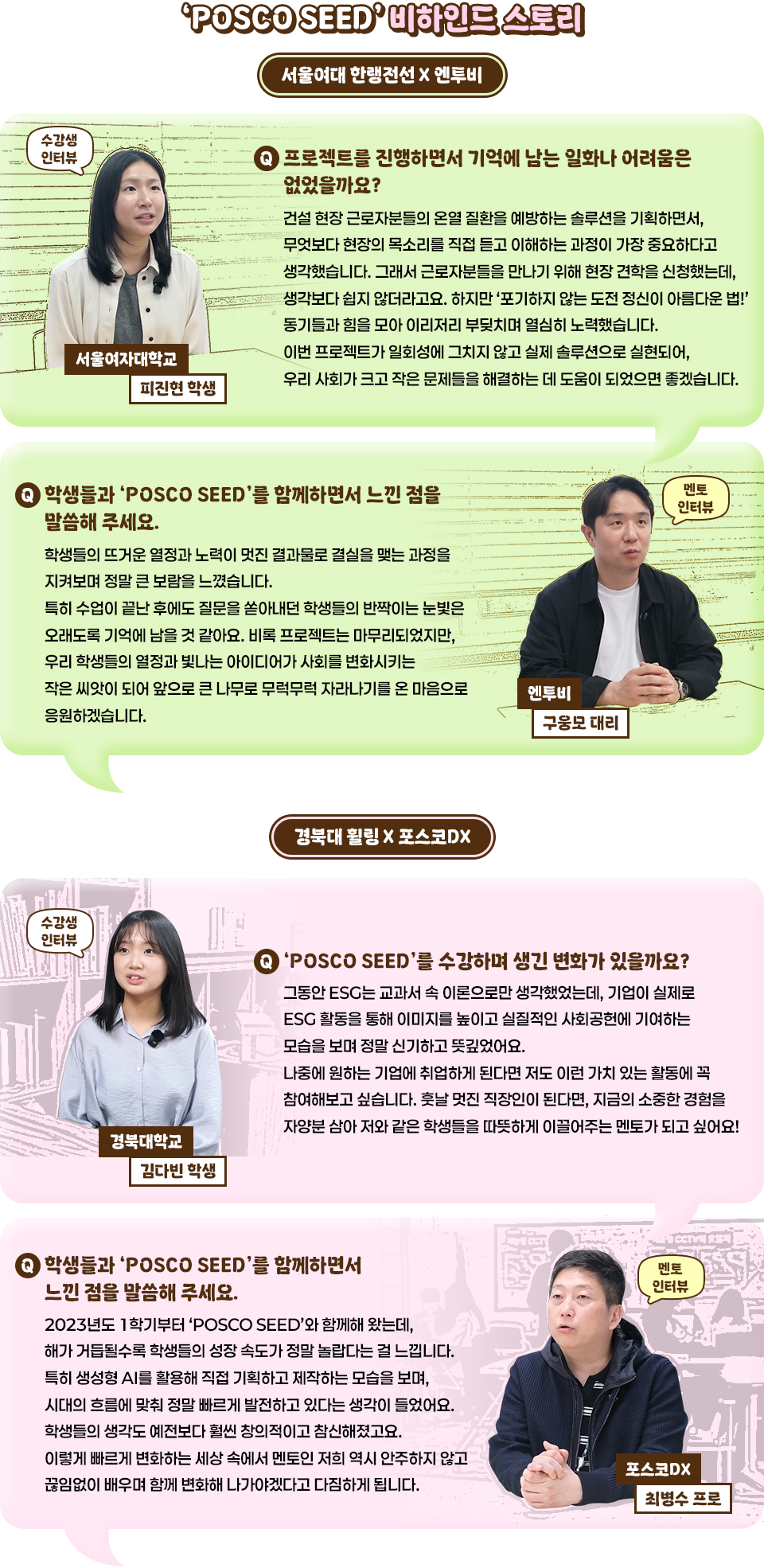 POSCO SEED 비하인드 스토리 인터뷰. 서울여대 한랭전선 x 엔투비 인터뷰 카드 소개 디자인 이미지.  [수강생 인터뷰, 서울여자대학교 피진현 학생] Q. 프로젝트를 진행하면서 기억에 남는 일화나 어려움은 없었을까요? A. 건설 현장 근로자분들의 온열질환을 예방하는 솔루션을 기획하면서, 무엇보다 현장의 목소리를 직접 듣고 이해하는 과정이 가장 중요하다고 생각했습니다. 그래서 근로자분들을 만나기 위해 현장 견학을 신청했는데, 생각보다 쉽지 않더라고요. 하지만 '포기하지 않는 도전 정신이 아름다운 법!' 동기들과 힘을 모아 이리저리 부딪치며 열심히 노력했습니다. 이번 프로젝트가 일회성에 그치지 않고 실제 솔루션으로 실현되어, 우리 사회가 크고 작은 문제들을 해결하는 데 도움이 되었으면 좋겠습니다. [멘토 인터뷰, 엔투비 구웅모 대리] Q. 학생들과 'POSCO SEED'를 함께하면서 느낀 점을 말씀해 주세요. A. 학생들의 뜨거운 열정과 노력이 멋진 결과물로 결실을 맺는 과정을 지켜보며 정말 큰 보람을 느꼈습니다. 특히 수업이 끝난 후에도 질문을 쏟아내던 학생들의 반짝이는 눈빛은 오래도록 기억에 남을 것 같아요. 비록 프로젝트는 마무리 되었지만, 우리 학생들의 열정과 빛나는 아이디어가 사회를 변화시키는 작은 씨앗이 되어 앞으로 큰 나무로 무럭무럭 자라나기를 온 마음으로 응원하겠습니다. 경북대 휠링 x 포스코DX 인터뷰 디자인 이미지. [수강생 인터뷰, 경북대학교 김다빈 학생] Q. 'POSCO SEED'를 수강하며 생긴 변화가 있을까요?  A. 그동안 ESG는 교과서 속 이론으로만 생각했었는데, 기업이 실제로 ESG 활동을 통해 이미지를 높이고 실질적인 사회공헌에 기여하는 모습을 보며 정말 신기하고 뜻깊었어요. 나중에 원하는 기업에 취업하게 된다면 저도 이런 가치 있는 활동에 꼭 참여해보고 싶습니다. 훗날 멋진 직장인이 된다면, 지금의 소중한 경험을 자양분 삼아 저와 같은 학생들을 따뜻하게 이끌어주는 멘토가 되고 싶어요! [멘토 인터뷰, 포스코DX 최병수 프로] Q. 학생들과 'POSCO SEED'를 함께하면서 느낀 점을 말씀해 주세요. A. 2023년도 1학기부터 'POSCO SEED'와 함께해 왔는데, 해가 거듭될수록 학생들의 성장 속도가 정말 놀랍다는 걸 느낍니다. 특히 생성형 AI를 활용해 직접 기획하고 제작하는 모습을 보며, 시대의 흐름에 맞춰 정말 빠르게 발전하고 있다는 생각이 들었어요. 학생들의 생각도 예전보다 훨씬 창의적이고 참신해졌고요. 이렇게 빠르게 변화하는 세상 속에서 멘토인 저희 역시 안주하지 않고 끊임없이 배우며 함께 변화해 나가야겠다고 다짐하게 됩니다.