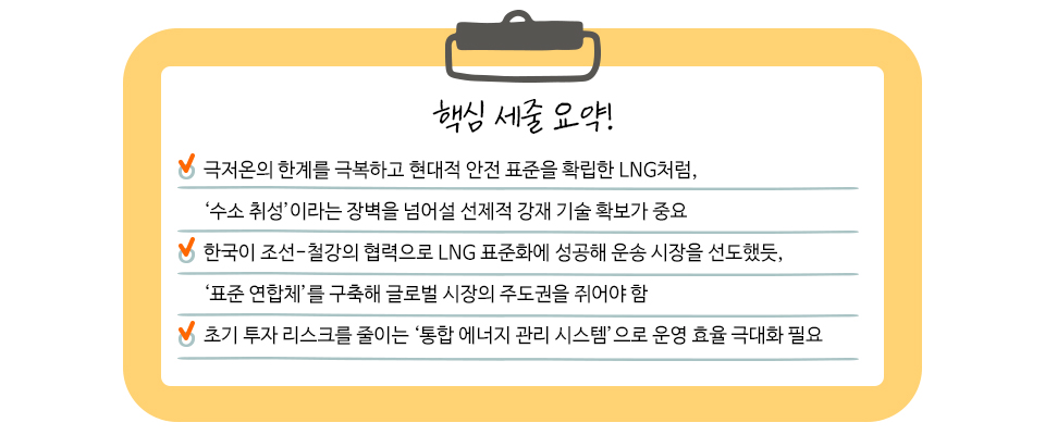 핵심 세줄 요약! 극저온의 한계를 극복하고 현대적 안전 표준을 확립한 LNG처럼, '수소취성';이라는 장벽을 넘어설 선제적 강재 기술 확보가 중요. 한국이 조선 철강의 협력으로 LNG표준화에 성공해 운송 시장을 선도했듯, '표준 연합체'를 구축해 글로벌 시장의 주도권ㅇ르 쥐어야 함. 초기 투자 리스크를 줄이는 '통합 에너지 관리 시스템'으로 운영 효율 극대화 필요.