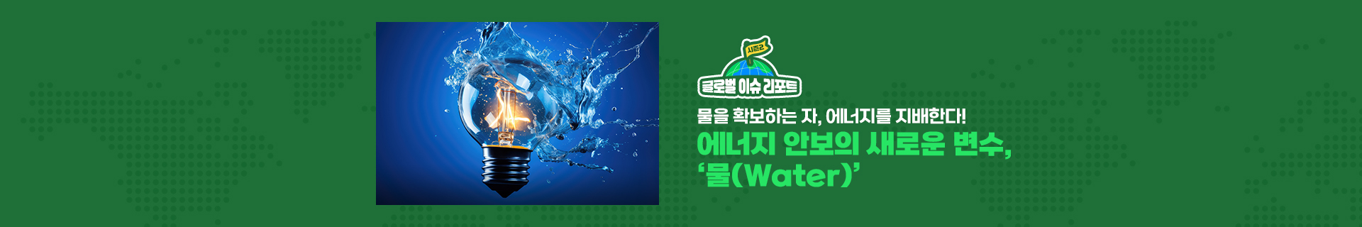 글로벌 이슈 리포트 시즌2_물을 확보하는 자, 에너지를 지배한다! 에너지 안보의 새로운 변수, ‘물(Water)’