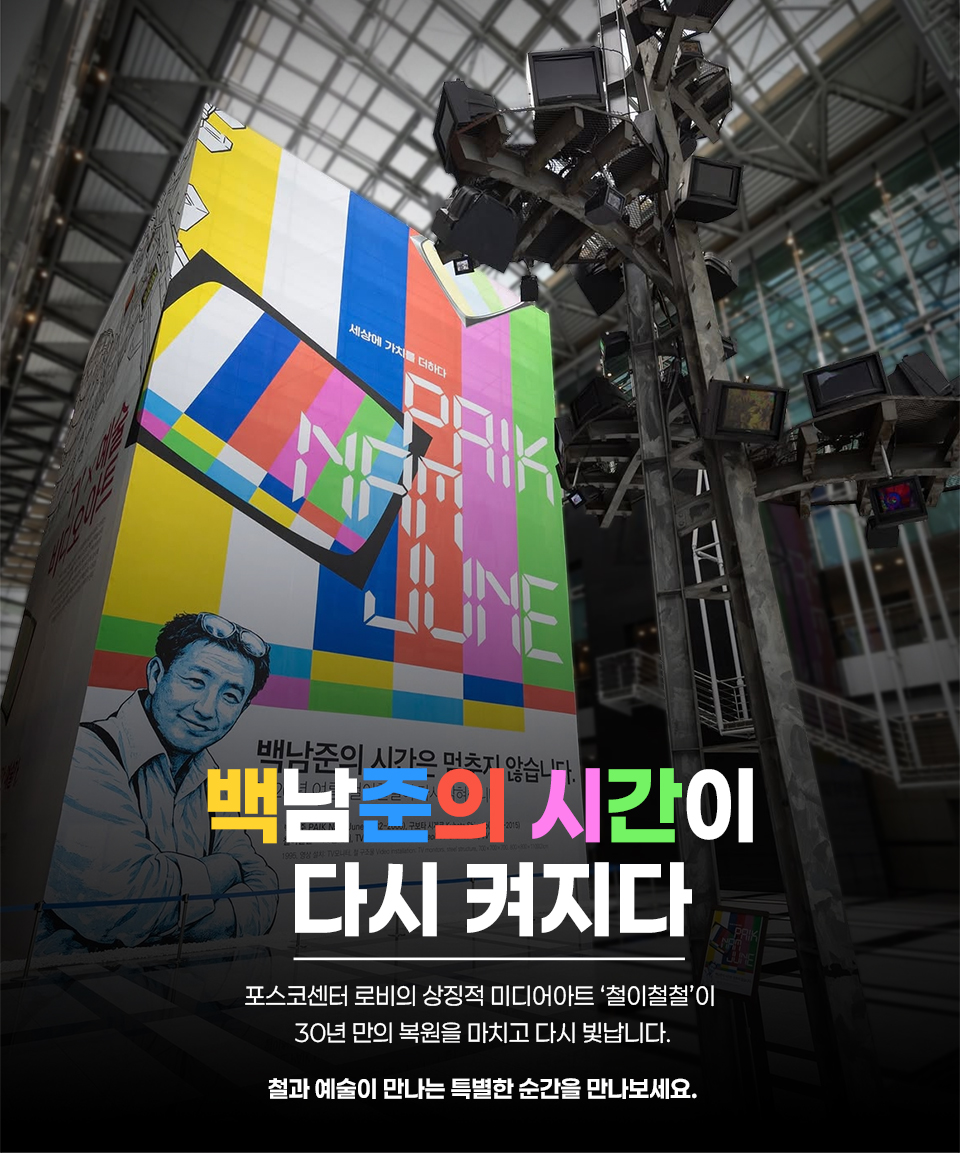 포스코센터 로비의 상징적 미디어아트 ‘철이철철’ 복원 완료를 알리는 포스터형 이미지. 왼쪽에는 백남준의 초상과 컬러 바 배경, 하단에는 “백남준의 시간이 멈추지 않습니다” 문구가 있음. 오른쪽에는 철 구조물에 다수의 TV 모니터가 매달린 작품 일부가 보이며, 화면 아래에는 “백남준의 시간이 다시 켜진다”라는 큰 제목과 함께 “포스코센터 로비의 상징적 미디어아트 ‘철이철철’이 30년 만의 복원을 마치고 다시 빛납니다. 철과 예술이 만나는 특별한 순간을 만나보세요.”라는 설명이 포함되어 있음.