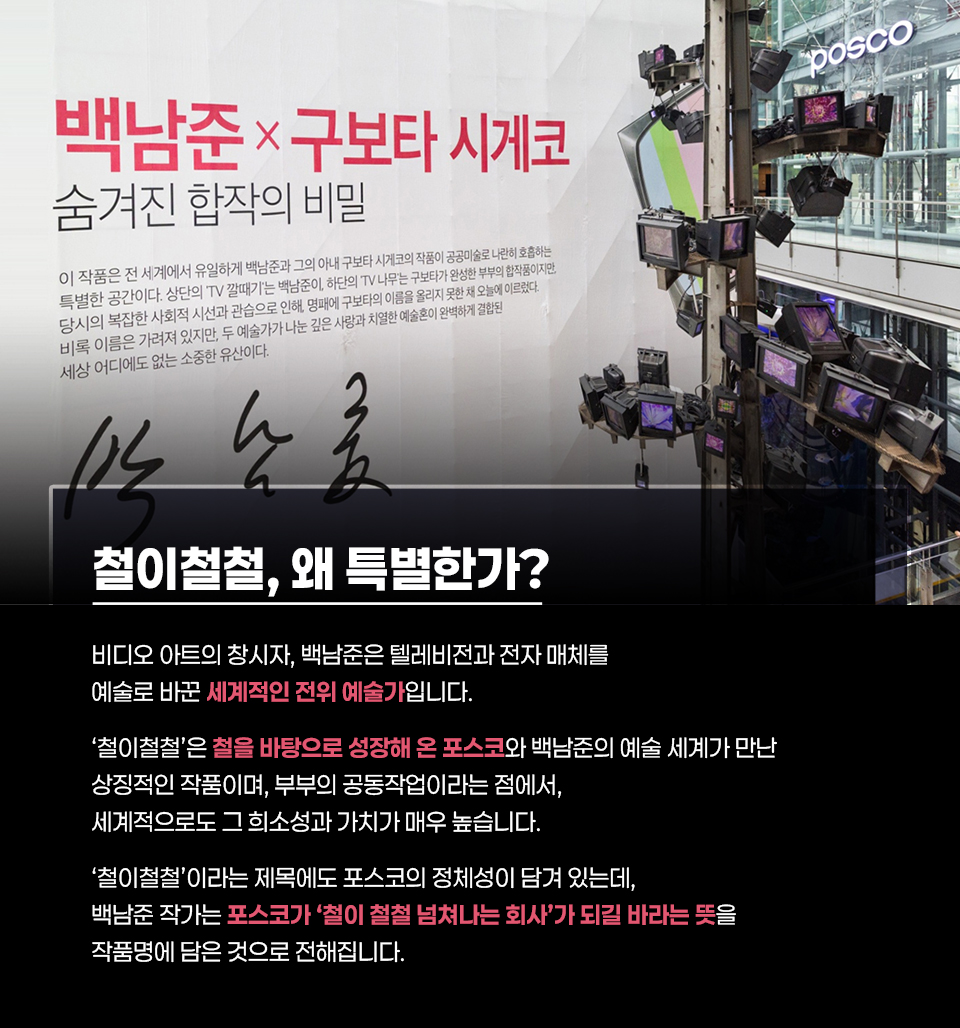백남준과 구보타 시게코의 작품 소개 이미지. 화면 왼쪽에는 “백남준 × 구보타 시게코”, “숨겨진 합작의 비밀” 제목과 함께 작품에 대한 설명이 쓰여 있다. 하단에는 “철이철철, 왜 특별한가?” 제목과 “비디오 아트의 창시자, 백남준은 텔레비전과 전자 매체를 예술로 바꾼 세계적인 전위 예술가입니다. ‘철이철철’은 철을 바탕으로 성장해 온 포스코와 백남준의 예술 세계가 만난 상징적인 작품이며, 부부의 공동작업이라는 점에서 세계적으로도 그 희소성과 가치가 매우 높습니다. ‘철이철철’이라는 제목에도 포스코의 정체성이 담겨 있는데, 백남준 작가는 포스코가 ‘철이 철철 넘치는 회사’가 되길 바라는 뜻을 작품명에 담은 것으로 전해집니다.”라는 설명이 포함되어 있음. 오른쪽에는 여러 대의 TV 모니터와 금속 구조물로 이루어진 설치 작품이 보이고, 상단에 POSCO 로고가 표시됨.