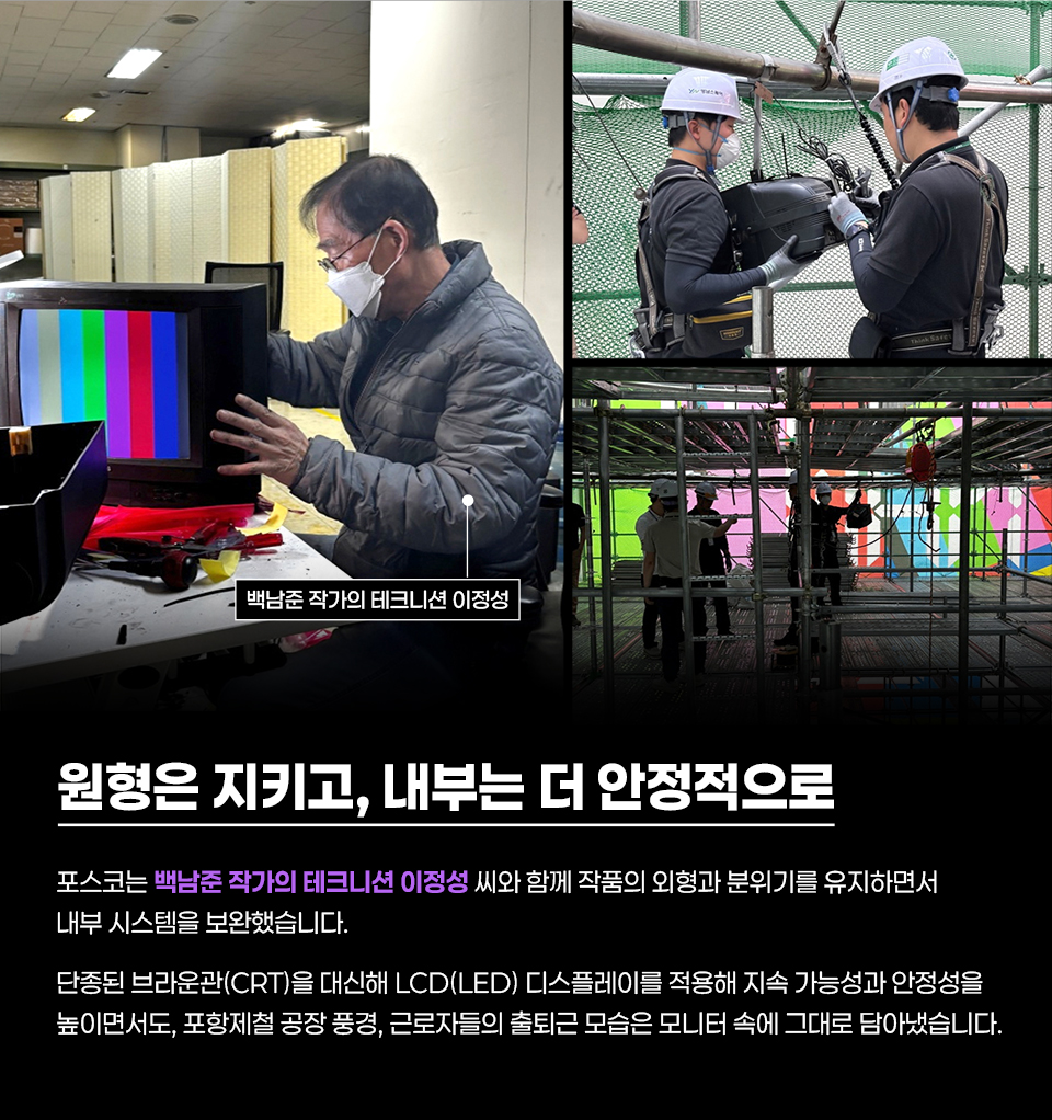 백남준 작가의 테크니션 이정성이 작품을 점검·보수하는 과정을 담은 안내 이미지. 왼쪽 사진에는 마스크를 쓴 남성이 CRT 모니터의 색상 막대 화면을 보며 내부를 살피고 있고, 사진 위에 “백남준 작가의 테크니션 이정성” 문구가 표시됨. 오른쪽 위에는 안전모와 하네스를 착용한 작업자들이 장비를 다루는 모습이, 오른쪽 아래에는 비계 안에서 여러 색의 화면이 비친 대형 설치물과 작업자들이 보임. 하단에는 “원형은 지키고, 내부는 더 안정적으로” 제목과 함께 “포스코는 백남준 작가의 테크니션 이정성 씨와 함께 작품의 외형과 분위기를 유지하면서 내부 시스템을 보완했습니다. 단종된 브라운관(CRT)을 대체해 LCD(LED) 디스플레이를 적용해 지속 가능성과 안정성을 높이면서도, 포항제철 공장 풍경, 근로자들의 출퇴근 모습은 모니터 속에 그대로 담아냈습니다.”라는 설명이 포함되어 있음.