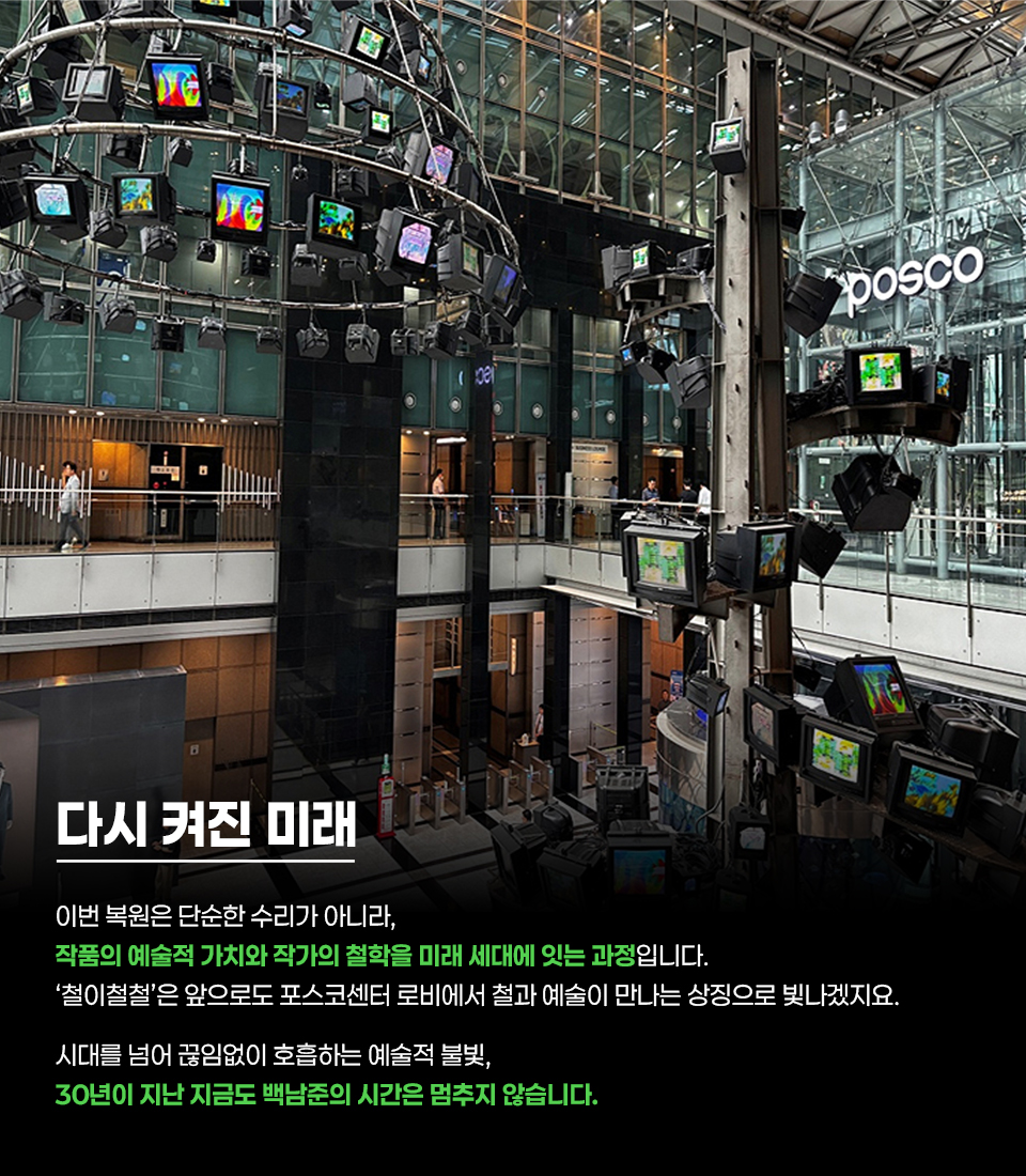 포스코센터 로비에 설치된 대형 미디어아트 작품 전경. 천장부터 원형 구조물과 다수의 TV 모니터가 매달려 있고, 각 모니터에는 다양한 색상의 영상이 재생되고 있음. 오른쪽에는 “POSCO” 로고가 보이며, 아래에는 “다시 켜진 미래” 제목과 함께 “이번 복원은 단순한 수리가 아니라, 작품의 예술적 가치와 작가의 철학을 미래 세대에 잇는 과정입니다. ‘철이철철’은 앞으로도 포스코센터 로비에서 철과 예술이 만나는 상징으로 빛나겠지요. 시대를 넘어 끊임없이 호흡하는 예술적 불빛, 30년이 지난 지금도 백남준의 시간은 멈추지 않습니다.”라는 설명 문구가 포함되어 있음.