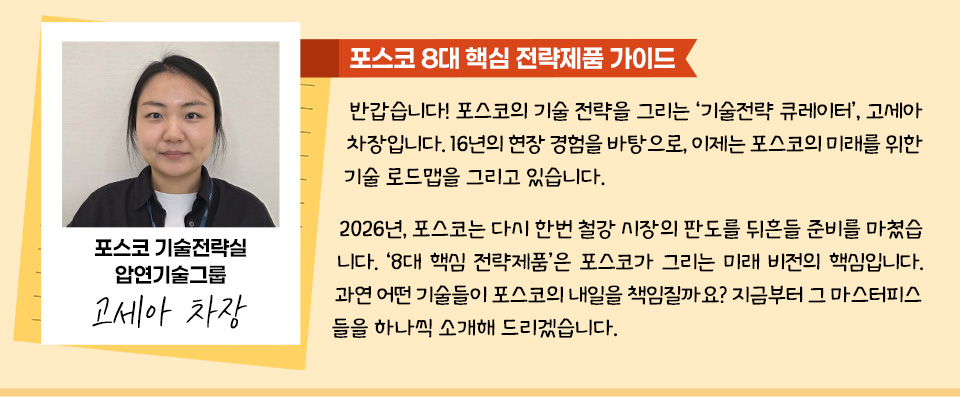 [포스코 8대 핵심 전략제품 가이드] 포스코 기술전략실 압연기술그룹 고세아차장, 사진+사진 우측으로 고세아 차장의 말 : 반갑습니다! 포스코의 기술 전략을 그리는 ‘기술전략 큐레이터’, 고세아 차장입니다. 16년의 현장 경험을 바탕으로, 이제는 포스코의 미래를 위한 기술 로드맵을 그리고 있습니다. 2026년, 포스코는 다시 한번 철강 시장의 판도를 뒤흔들 준비를 마쳤습니다. ‘8대 핵심 전략제품’은 포스코가 그리는 미래 비전의 핵심입니다. 과연 어떤 기술들이 포스코의 내일을 책임질까요? 지금부터 그 마스터피스들을 하나씩 소개해 드리겠습니다.