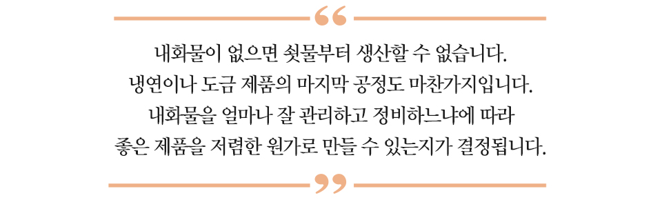 대사 하이라이트 :“내화물이 없으면 쇳물부터 생산할 수 없습니다. 냉연이나 도금 제품의 마지막 공정도 마찬가지입니다. 내화물을 얼마나 잘 관리하고 정비하느냐에 따라 좋은 제품을 저렴한 원가로 만들 수 있는지가 결정됩니다.”