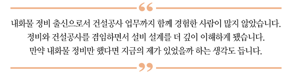하이라이트 : “내화물 정비 출신으로서 건설공사 업무까지 함께 경험한 사람이 많지 않았습니다. 정비와 건설공사를 겸임하면서 설비 설계를 더 깊이 이해하게 됐습니다. 만약 내화물 정비만 했다면 지금의 제가 있었을까 하는 생각도 듭니다.”