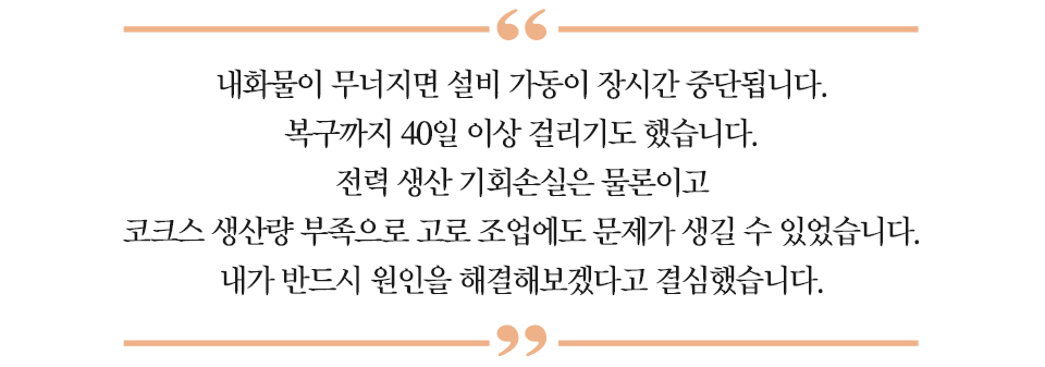 하이라이트 : “내화물이 무너지면 설비 가동이 장시간 중단됩니다. 복구까지 40일 이상 걸리기도 했습니다. 전력 생산 기회손실은 물론이고 코크스 생산량 부족으로 고로 조업에도 문제가 생길 수 있었습니다. 내가 반드시 원인을 해결해겠다고 결심했습니다.”