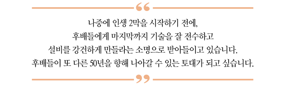 하이라이트 : “나중에 인생 2막을 시작하기 전에, 후배들에게 마지막까지 기술을 잘 전수하고 설비를 강건하게 만들라는 소명으로 받아들이고 있습니다. 후배들이 또 다른 50년을 향해 나아갈 수 있는 토대가 되고 싶습니다.”