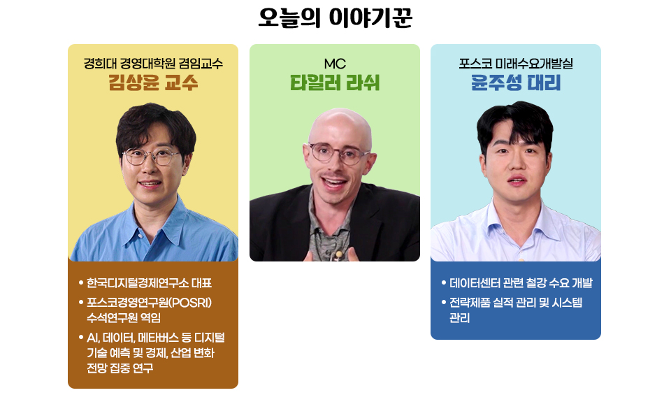 콘텐츠에 참여한 3명의 인사들의 사진과 소개글 / 경희대 경영대학원 겸임교수 김상윤 교수 -한국디지털경제연구소 대표 -포스코경영연구원(POSRI) 수석연구원 역임 -AI, 데이터, 메타버스 등 디지털 기술 예측 및 경제, 산업 변화 전망 집중 연구 / MC 타일러 라쉬 / 포스코 미래수요개발실 윤주성 대리 -데이터센터 관련 철강 수요 개발 -전략제품 실적 관리 및 시스템 관리