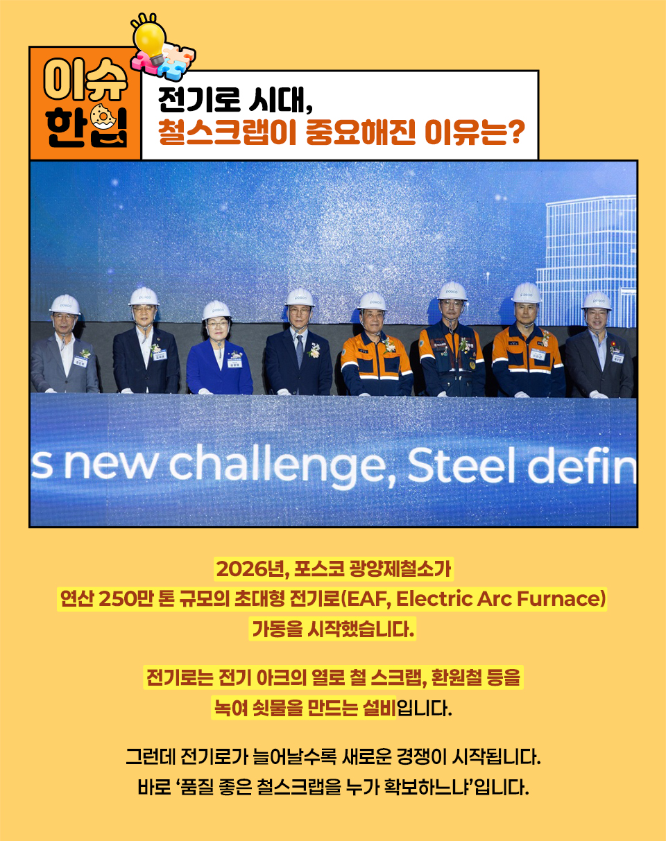 전기로 시대, 철스크랩이 중요해진 이유는? 2026년, 포스코 광양제철소가  연산 250만 톤 규모의 초대형 전기로(EAF, Electric Arc Furnace) 가동을 시작했습니다. 전기로는 전기 아크의 열로 철 스크랩, 환원철 등을 녹여 쇳물을 만드는 설비입니다. 그런데 전기로가 늘어날수록 새로운 경쟁이 시작됩니다. 바로 ‘품질 좋은 철스크랩을 누가 확보하느냐’입니다. 