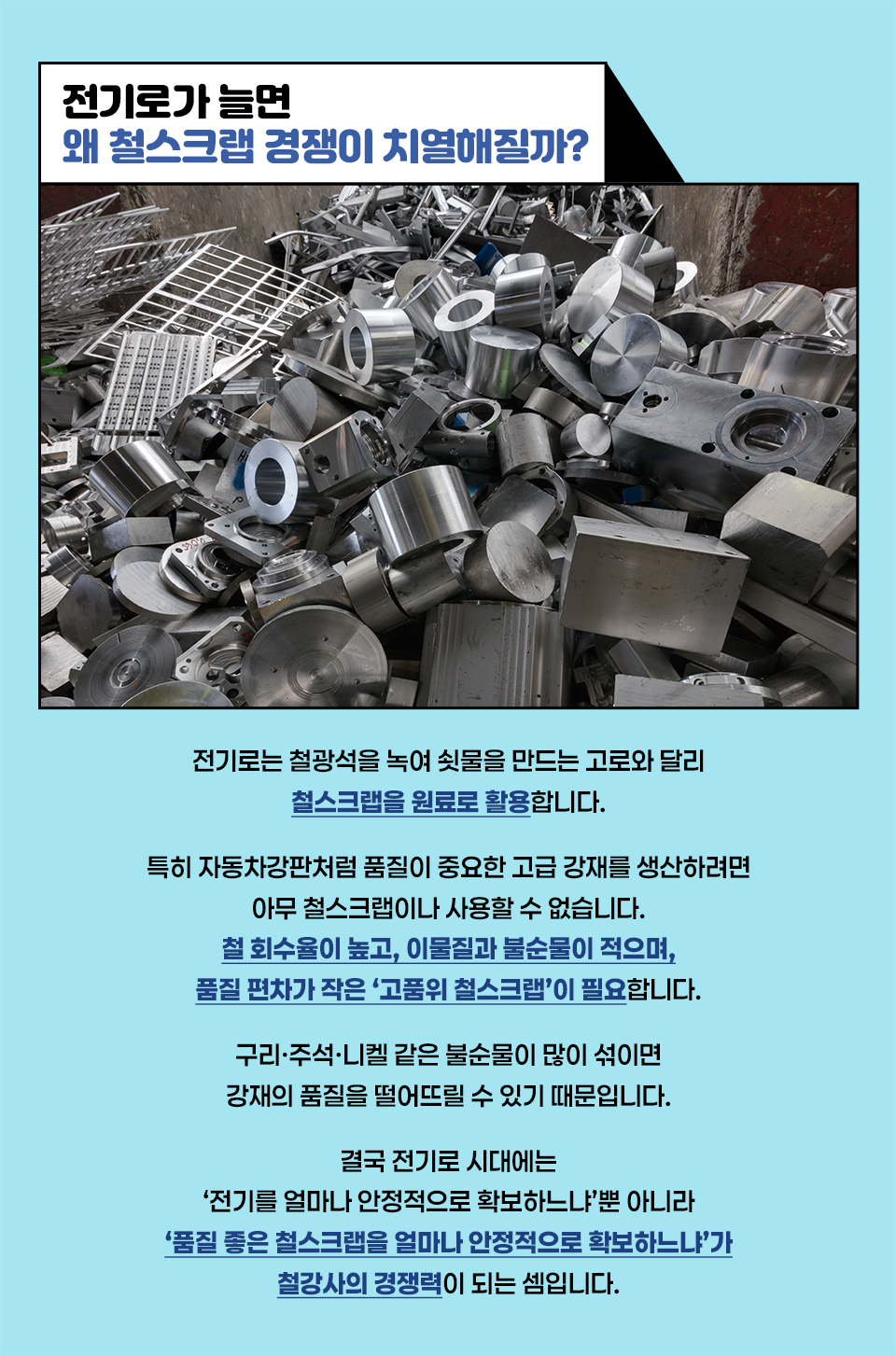 전기로가 늘면 왜 철스크랩 경쟁이 치열해질까? 전기로는 철광석을 녹여 쇳물을 만드는 고로와 달리 철스크랩을 철원료로 활용합니다. 특히 자동차강판처럼 품질이 중요한 고급 강재를 생산하려면 아무 철스크랩이나 사용할 수 없습니다. 철 회수율이 높고, 이물질과 불순물이 적으며, 품질 편차가 작은 ‘고품위 철스크랩’이 필요합니다. 구리·주석·니켈 같은 불순물이 많이 섞이면 강재의 품질을 떨어뜨릴 수 있기 때문입니다. 결국 전기로 시대에는 ‘전기를 얼마나 안정적으로 확보하느냐’뿐 아니라 ‘품질 좋은 철스크랩을 얼마나 안정적으로 확보하느냐’가 철강사의 경쟁력이 되는 셈입니다.