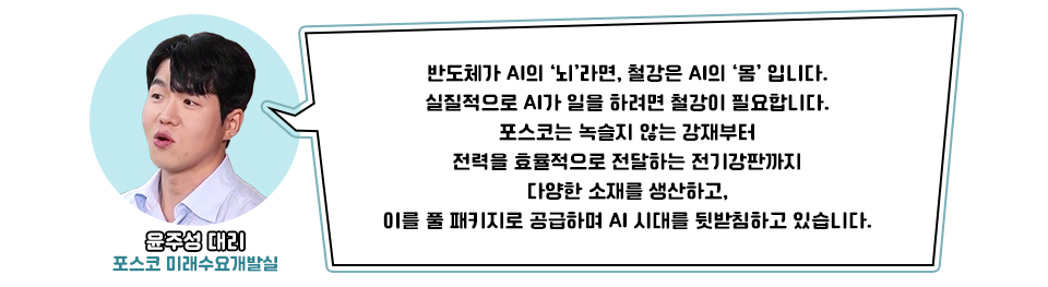 왼쪽 포스코 미래수요개발실 윤주성 대리 사진 / 오른쪽 윤주성 대리의 말 :반도체가 AI의 '뇌'라면 철강은 AI의 ‘몸’입니다. 실질적으로 AI가 일을 하려면 철강이 필요합니다. 포스코는 녹슬지 않는 강재부터 전력을 효율적으로 전달하는 전기강판까지 다양한 소재를 생산하고, 이를 풀 패키지로 공급하며 AI 시대를 뒷받침하고 있습니다."