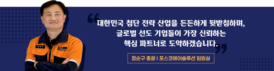 정순구 총괄 - 포스코에어솔루션 임원실 "대한민국 첨단 전략 산업을 든든하게 뒷받침하며, 글로벌 선도 기업들이 가장 신뢰하는 핵심 파트너로 도약하겠습니다" 